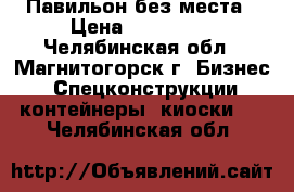 Павильон без места › Цена ­ 120 000 - Челябинская обл., Магнитогорск г. Бизнес » Спецконструкции, контейнеры, киоски   . Челябинская обл.